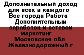 Дополнительный доход для всех и каждого - Все города Работа » Дополнительный заработок и сетевой маркетинг   . Московская обл.,Железнодорожный г.